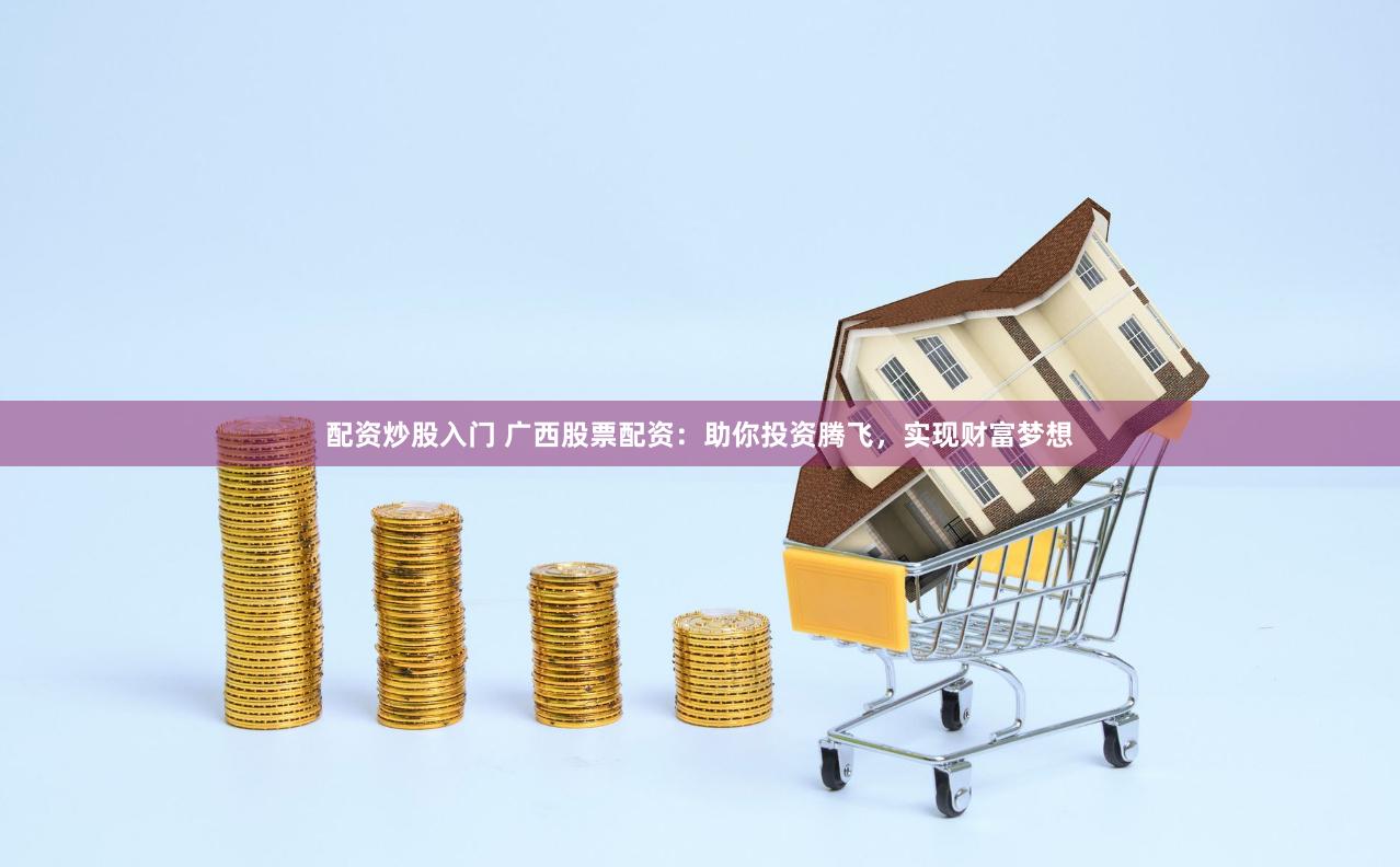 配资炒股入门 广西股票配资：助你投资腾飞，实现财富梦想