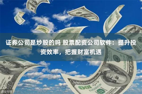 证券公司是炒股的吗 股票配资公司软件：提升投资效率，把握财富机遇