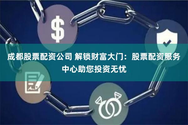 成都股票配资公司 解锁财富大门：股票配资服务中心助您投资无忧
