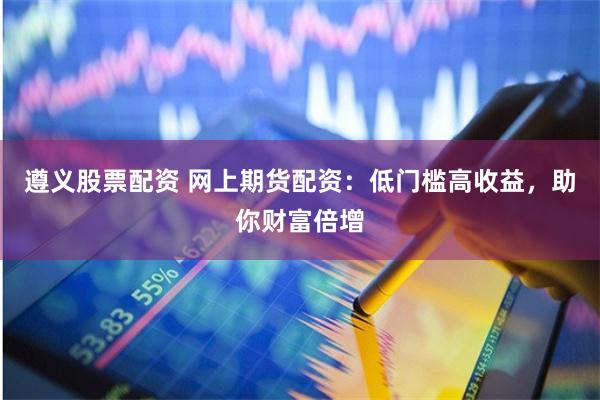 遵义股票配资 网上期货配资：低门槛高收益，助你财富倍增