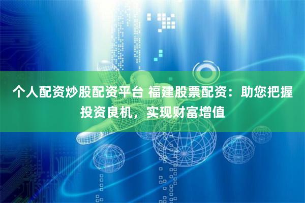个人配资炒股配资平台 福建股票配资：助您把握投资良机，实现财富增值
