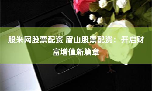 股米网股票配资 眉山股票配资：开启财富增值新篇章
