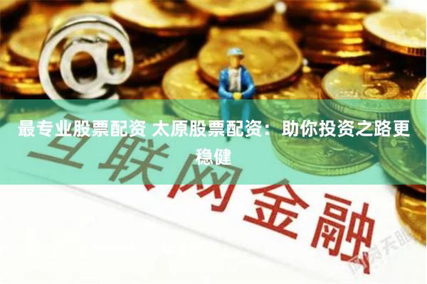 最专业股票配资 太原股票配资：助你投资之路更稳健