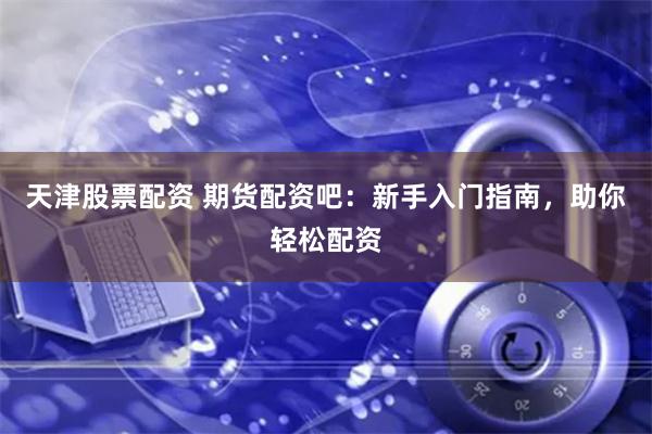 天津股票配资 期货配资吧：新手入门指南，助你轻松配资