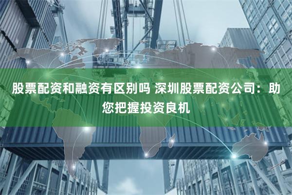 股票配资和融资有区别吗 深圳股票配资公司:助您把握投资良机