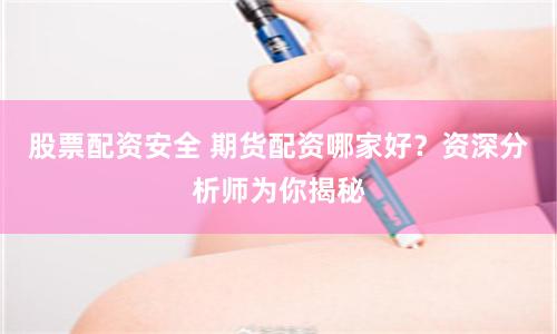 股票配资安全 期货配资哪家好？资深分析师为你揭秘