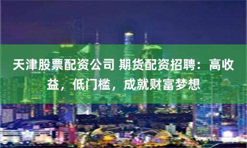 天津股票配资公司 期货配资招聘：高收益，低门槛，成就财富梦想