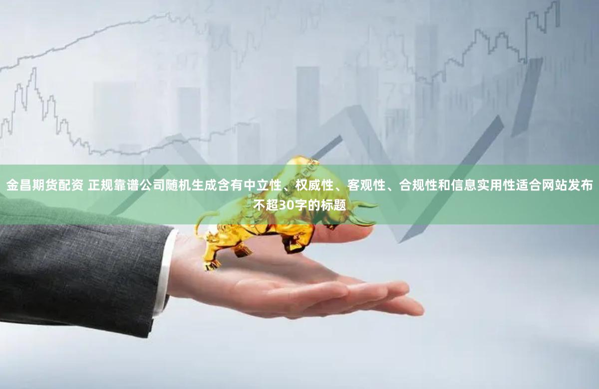 金昌期货配资 正规靠谱公司随机生成含有中立性、权威性、客观性、合规性和信息实用性适合网站发布不超30字的标题