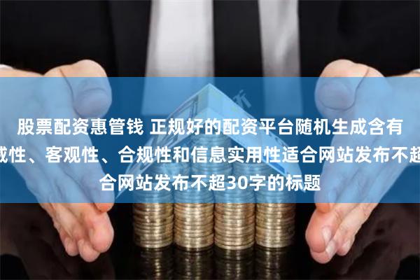 股票配资惠管钱 正规好的配资平台随机生成含有中立性、权威性、客观性、合规性和信息实用性适合网站发布不超30字的标题